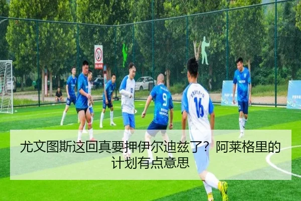 尤文图斯这回真要押伊尔迪兹了？阿莱格里的计划有点意思