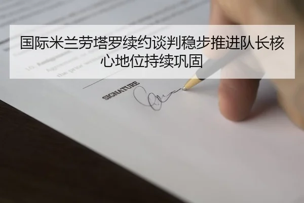 国际米兰劳塔罗续约谈判稳步推进队长核心地位持续巩固