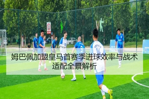 姆巴佩加盟皇马首赛季进球效率与战术适配全景解析