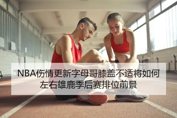NBA伤情更新字母哥膝盖不适将如何左右雄鹿季后赛排位前景
