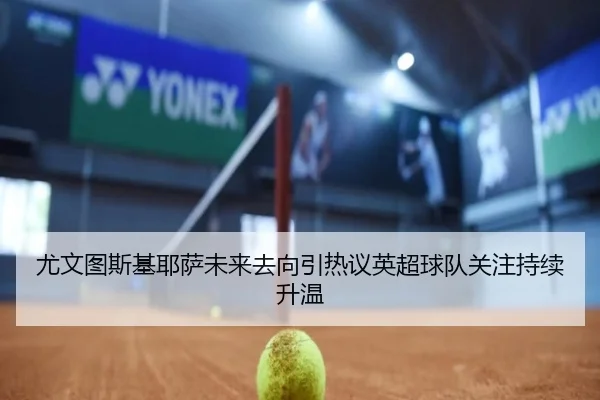尤文图斯基耶萨未来去向引热议英超球队关注持续升温