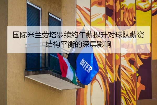 国际米兰劳塔罗续约年薪提升对球队薪资结构平衡的深层影响