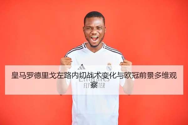 皇马罗德里戈左路内切战术变化与欧冠前景多维观察