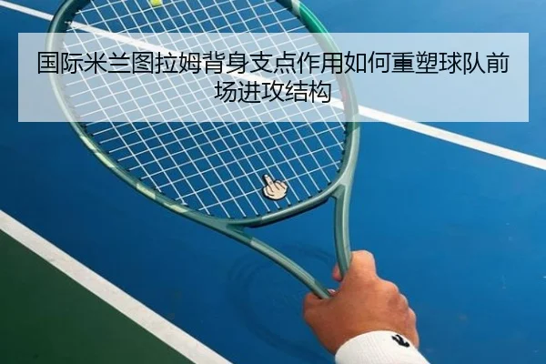 国际米兰图拉姆背身支点作用如何重塑球队前场进攻结构
