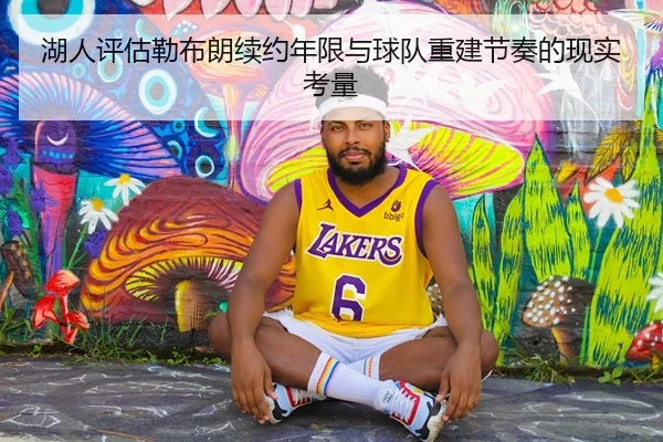 湖人评估勒布朗续约年限与球队重建节奏的现实考量
