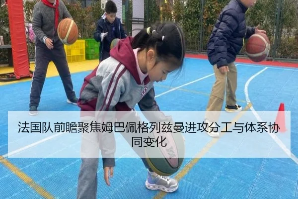 法国队前瞻聚焦姆巴佩格列兹曼进攻分工与体系协同变化