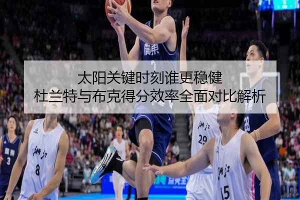 太阳关键时刻谁更稳健 杜兰特与布克得分效率全面对比解析