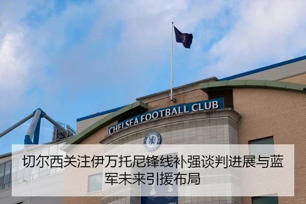 切尔西关注伊万托尼锋线补强谈判进展与蓝军未来引援布局