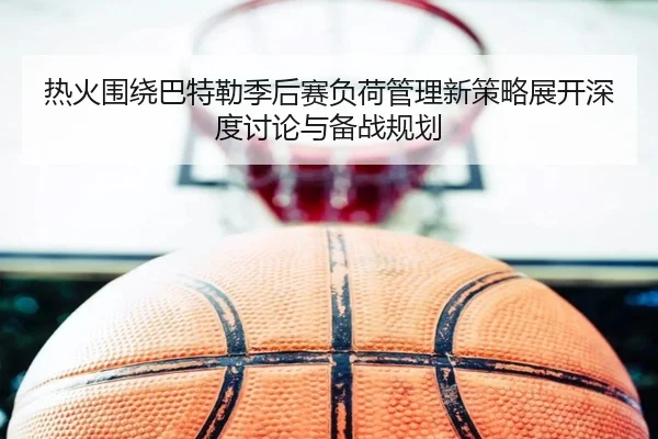 热火围绕巴特勒季后赛负荷管理新策略展开深度讨论与备战规划
