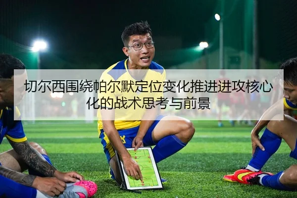 切尔西围绕帕尔默定位变化推进进攻核心化的战术思考与前景