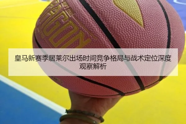 皇马新赛季居莱尔出场时间竞争格局与战术定位深度观察解析