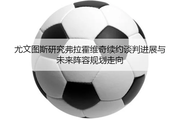 尤文图斯研究弗拉霍维奇续约谈判进展与未来阵容规划走向