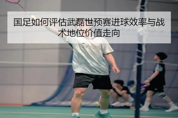国足如何评估武磊世预赛进球效率与战术地位价值走向