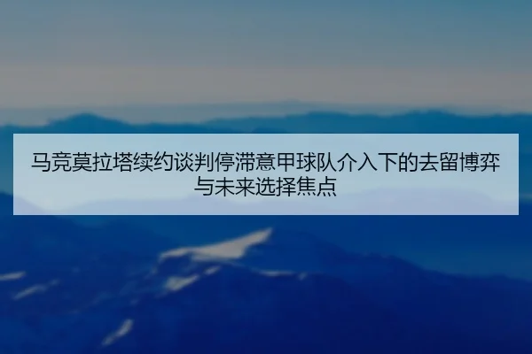 马竞莫拉塔续约谈判停滞意甲球队介入下的去留博弈与未来选择焦点