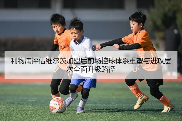 利物浦评估维尔茨加盟后前场控球体系重塑与进攻层次全面升级路径