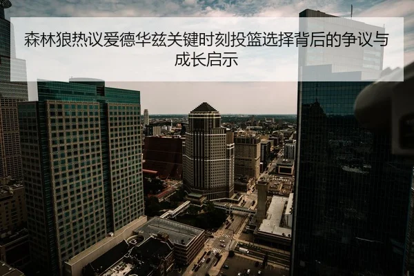 森林狼热议爱德华兹关键时刻投篮选择背后的争议与成长启示
