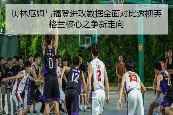贝林厄姆与福登进攻数据全面对比透视英格兰核心之争新走向